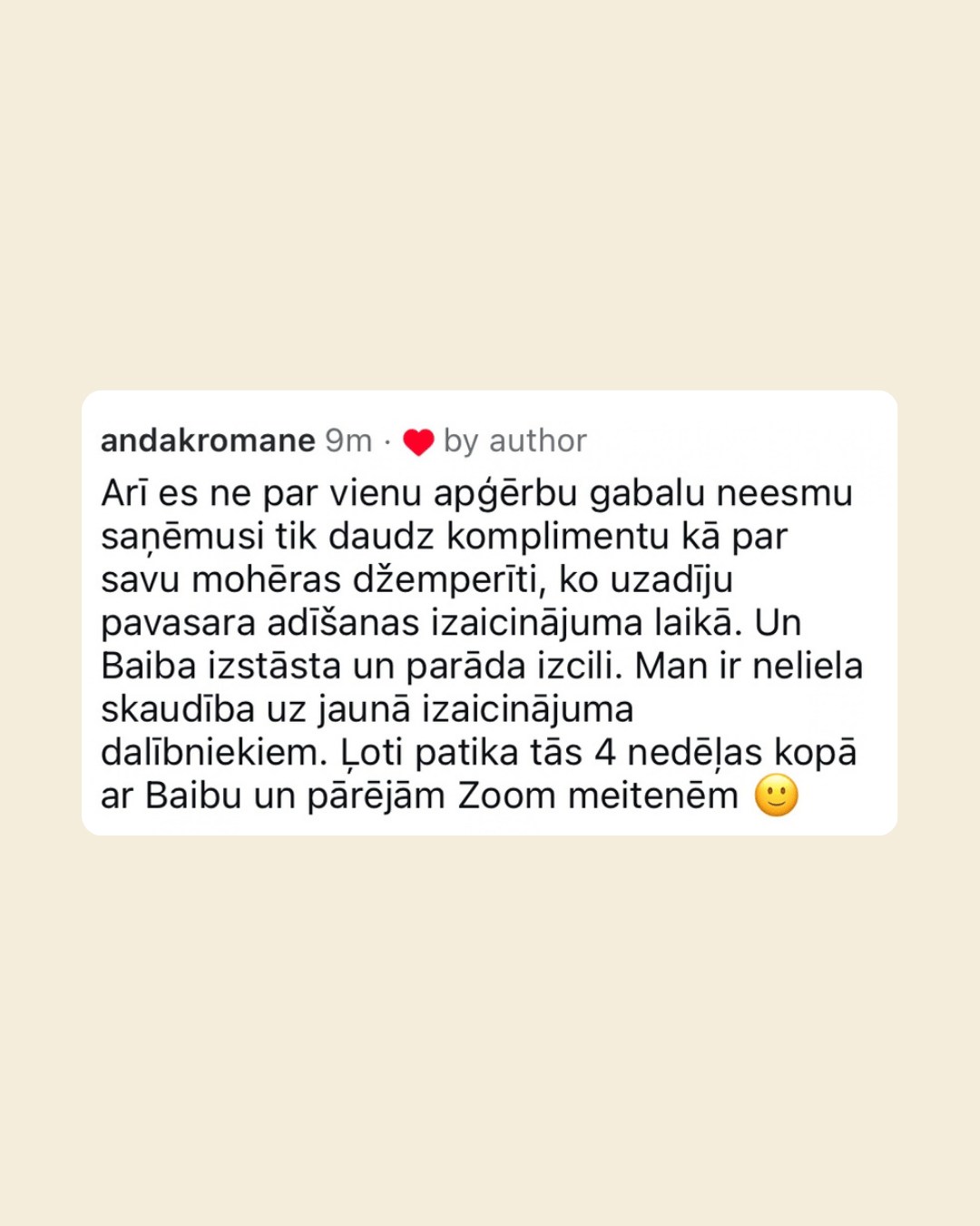 Instagram komentārs no lietotājas andakromane: viņa ne par vienu apģērbu gabalu nav saņēmusi tik daudz komplimentu kā par savu mohēras džemperīti, ko uzadījusi pavasara adīšanas izaicinājuma laikā. Baiba izstāsta un parāda izcili, un viņai ļoti patika 4 nedēļas kopā ar Baibu un pārējām Zoom meitenēm.