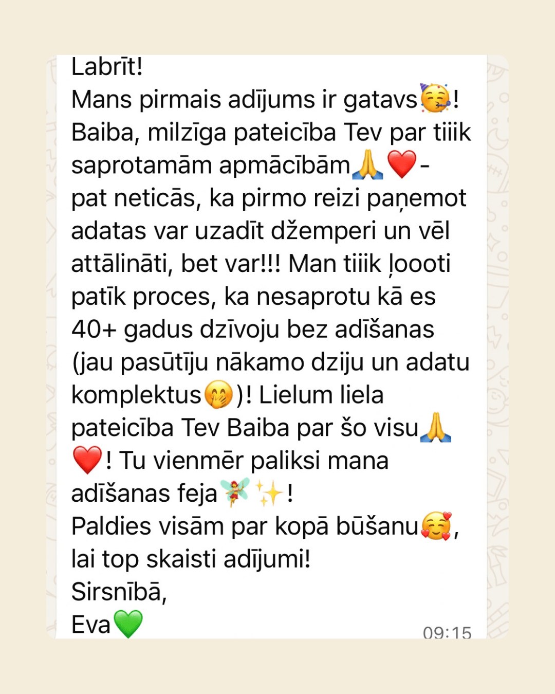 WhatsApp ziņa no Evas: viņas pirmais adījums ir gatavs. Paldies Baibai par saprotamām apmācībām – nav ticējusi, ka pirmo reizi paņemot adatas var uzadīt džemperi, un vēl attālināti. Process tik ļoti patīk, ka viņa 40+ gadus dzīvojusi bez adīšanas; jau pasūtīti nākamie dziju un adatu komplekti.